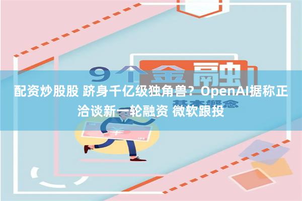 配资炒股股 跻身千亿级独角兽？OpenAI据称正洽谈新一轮融资 微软跟投