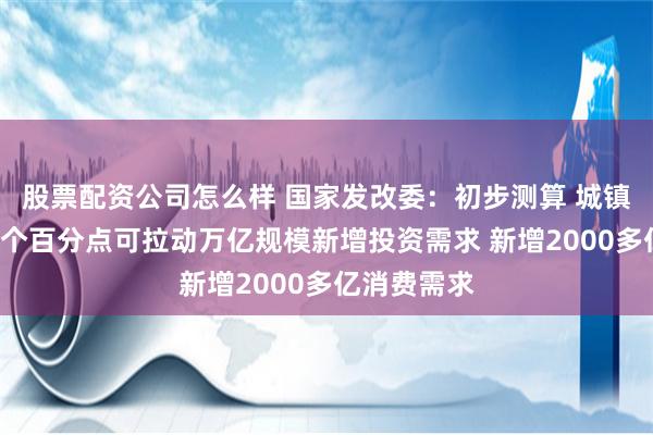 股票配资公司怎么样 国家发改委：初步测算 城镇化率提高1个百分点可拉动万亿规模新增投资需求 新增2000多亿消费需求