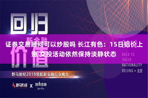 证券交易顾问可以炒股吗 长江有色：15日铝价上涨 交投活动依然保持淡静状态