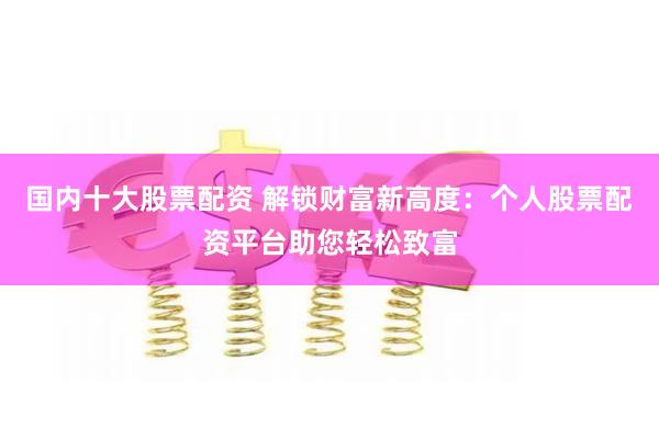 国内十大股票配资 解锁财富新高度：个人股票配资平台助您轻松致富