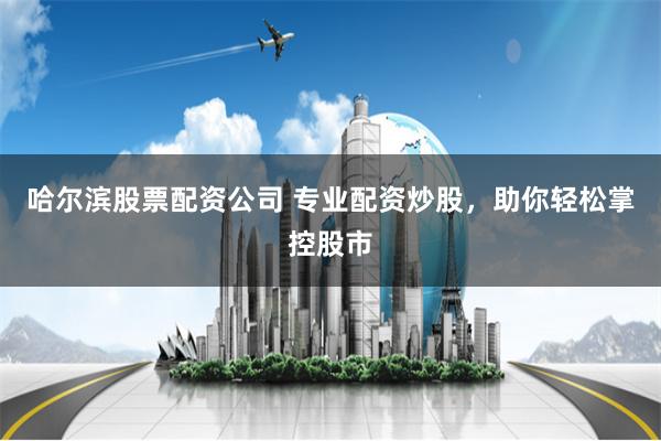 哈尔滨股票配资公司 专业配资炒股，助你轻松掌控股市