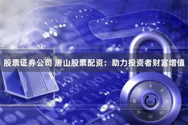 股票证券公司 唐山股票配资：助力投资者财富增值