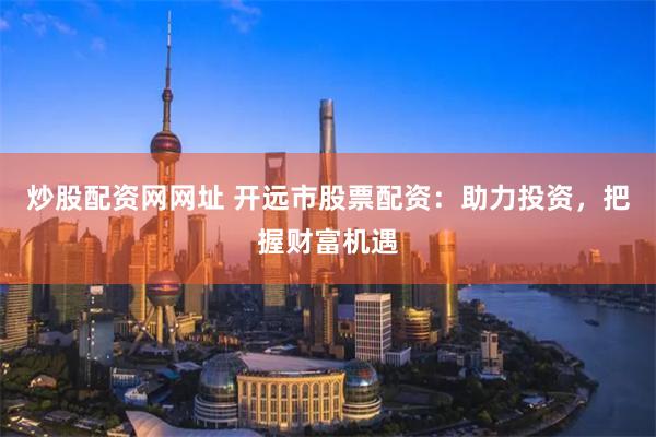 炒股配资网网址 开远市股票配资：助力投资，把握财富机遇