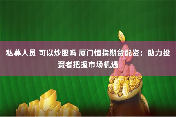 私募人员 可以炒股吗 厦门恒指期货配资：助力投资者把握市场机遇