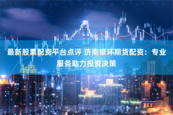 最新股票配资平台点评 济南银环期货配资：专业服务助力投资决策